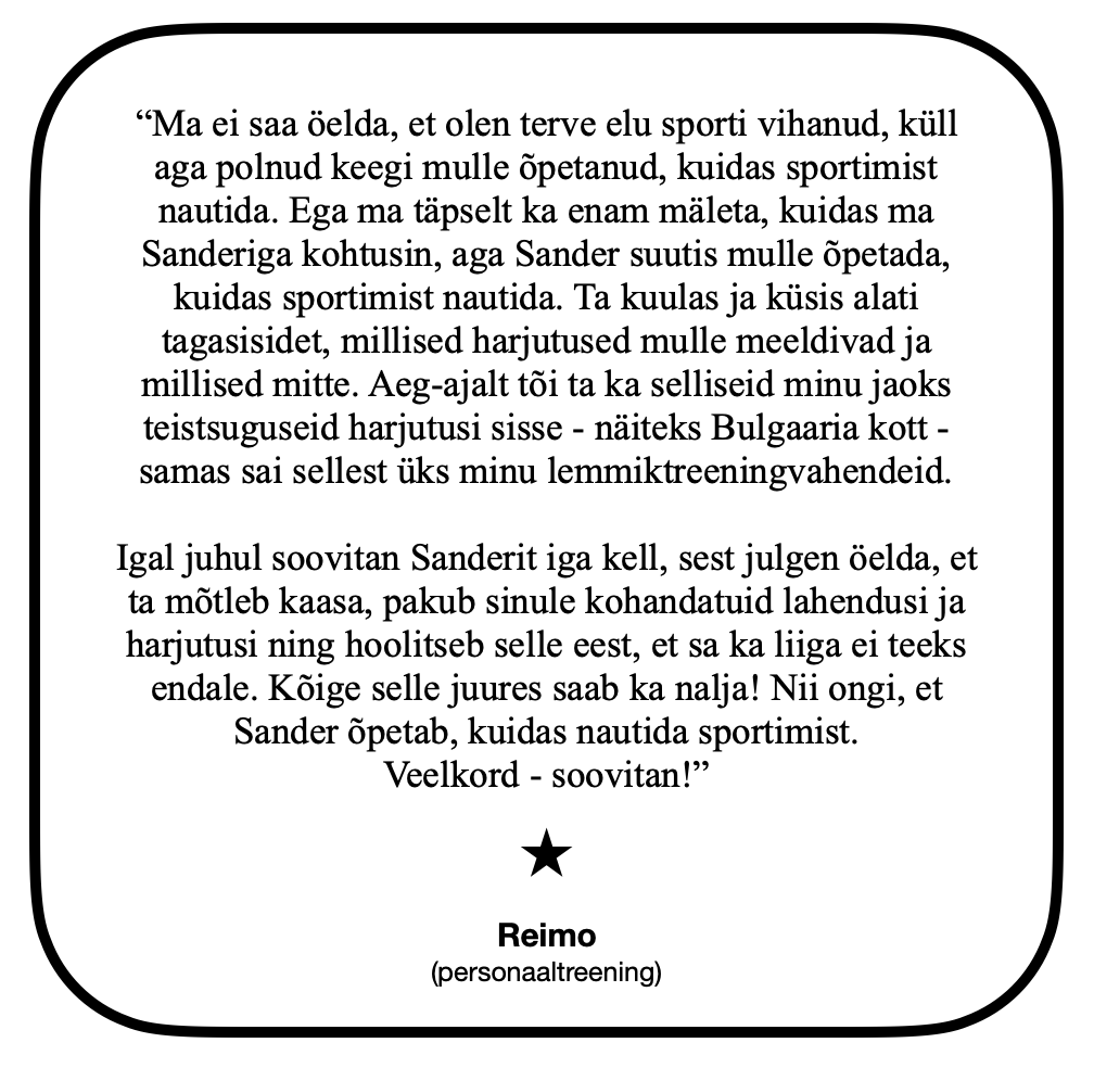 “Ma ei saa öelda, et olen terve elu sporti vihanud, küll aga polnud keegi mulle õpetanud, kuidas sportimist nautida. Ega ma täpselt ka enam mäleta, kuidas ma Sanderiga kohtusin, aga Sander suutis mulle õpetada, kuidas sportimist nautida. Ta kuulas ja küsis alati tagasisidet, millised harjutused mulle meeldivad ja millised mitte. Aeg-ajalt tõi ta ka selliseid minu jaoks teistsuguseid harjutusi sisse - näiteks Bulgaaria kott - samas sai sellest üks minu lemmiktreeningvahendeid. Igal juhul soovitan Sanderit iga kell, sest julgen öelda, et ta mõtleb kaasa, pakub sinule kohandatuid lahendusi ja harjutusi ning hoolitseb selle eest, et sa ka liiga ei teeks endale. Kõige selle juures saab ka nalja! Nii ongi, et Sander õpetab, kuidas nautida sportimist.
Veelkord - soovitan!” Reimo (personaaltreening)